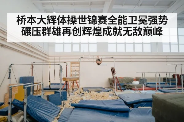 桥本大辉体操世锦赛全能卫冕强势碾压群雄再创辉煌成就无敌巅峰